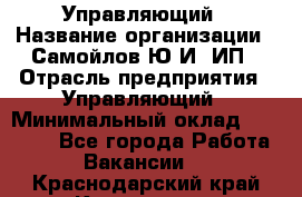 Управляющий › Название организации ­ Самойлов Ю.И, ИП › Отрасль предприятия ­ Управляющий › Минимальный оклад ­ 35 000 - Все города Работа » Вакансии   . Краснодарский край,Кропоткин г.